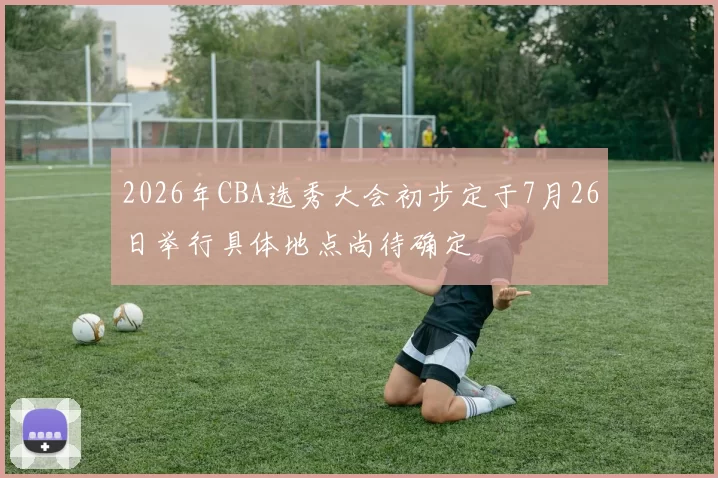 2026年CBA选秀大会初步定于7月26日举行具体地点尚待确定
