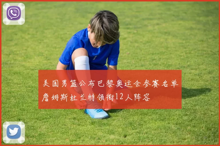 美国男篮公布巴黎奥运会参赛名单詹姆斯杜兰特领衔12人阵容