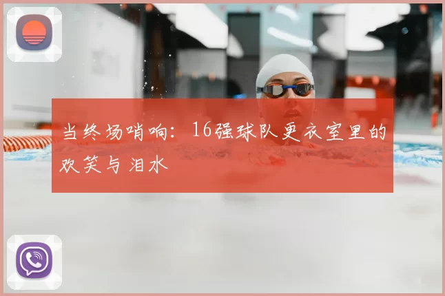 当终场哨响:16强球队更衣室里的欢笑与泪水