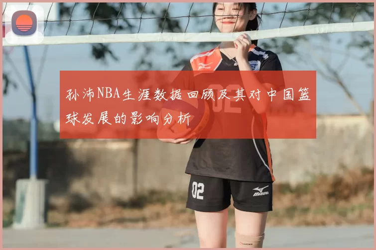 孙沛NBA生涯数据回顾及其对中国篮球发展的影响分析