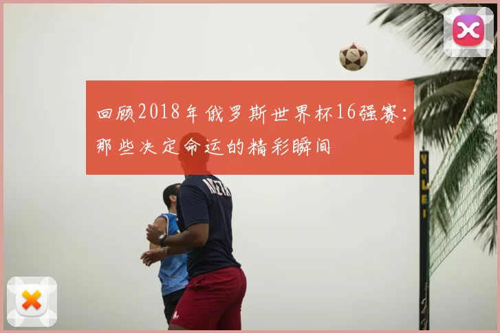回顾2018年俄罗斯世界杯16强赛:那些决定命运的精彩瞬间