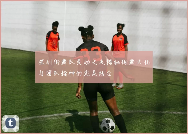 深圳街舞队灵动之美揭秘街舞文化与团队精神的完美结合