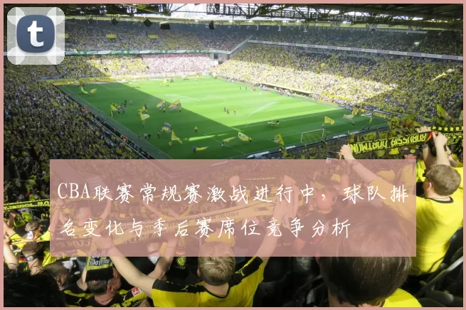 CBA联赛常规赛激战进行中,球队排名变化与季后赛席位竞争分析