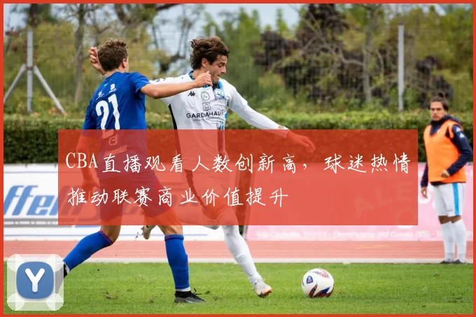 CBA直播观看人数创新高，球迷热情推动联赛商业价值提升