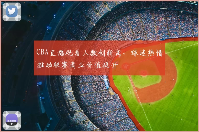 CBA直播观看人数创新高，球迷热情推动联赛商业价值提升