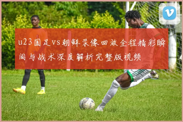 u23国足vs朝鲜录像回放全程精彩瞬间与战术深度解析完整版视频