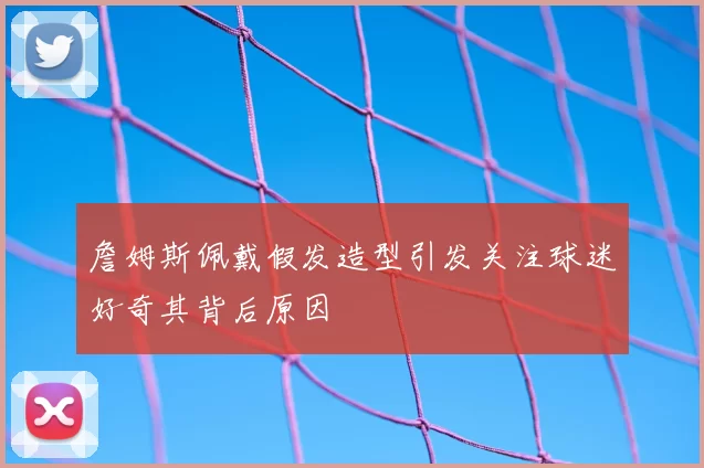 詹姆斯佩戴假发造型引发关注球迷好奇其背后原因