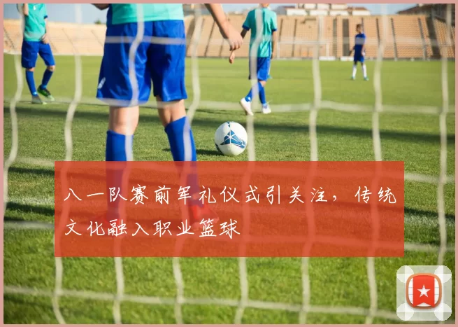 八一队赛前军礼仪式引关注,传统文化融入职业篮球