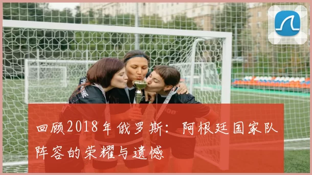 回顾2018年俄罗斯:阿根廷国家队阵容的荣耀与遗憾