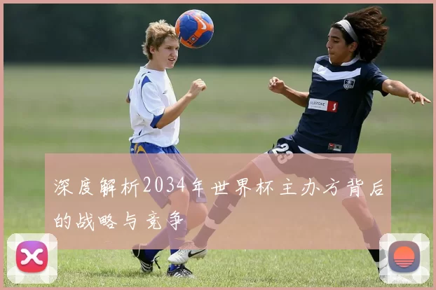 深度解析2034年世界杯主办方背后的战略与竞争