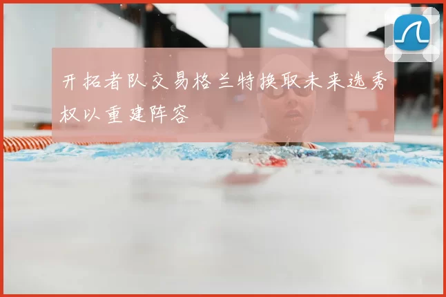 开拓者队交易格兰特换取未来选秀权以重建阵容