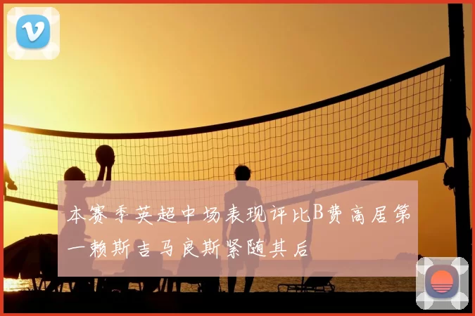 本赛季英超中场表现评比B费高居第一赖斯吉马良斯紧随其后