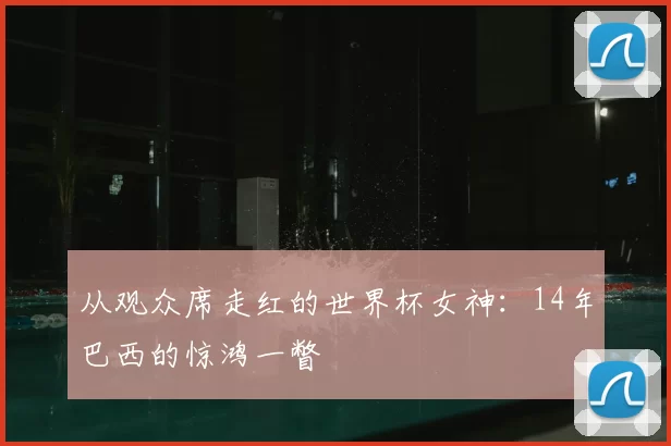 从观众席走红的世界杯女神:14年巴西的惊鸿一瞥