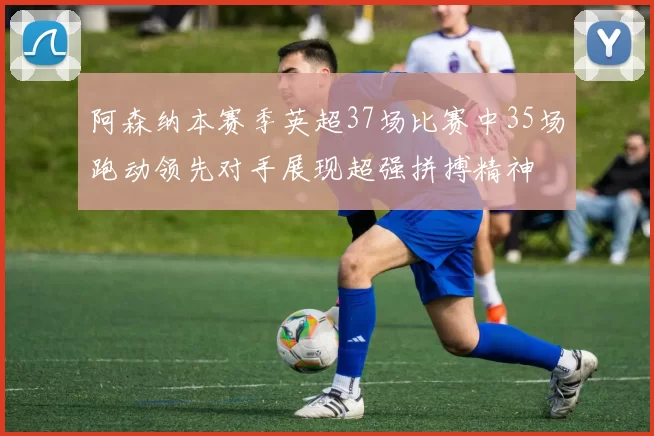 阿森纳本赛季英超37场比赛中35场跑动领先对手展现超强拼搏精神