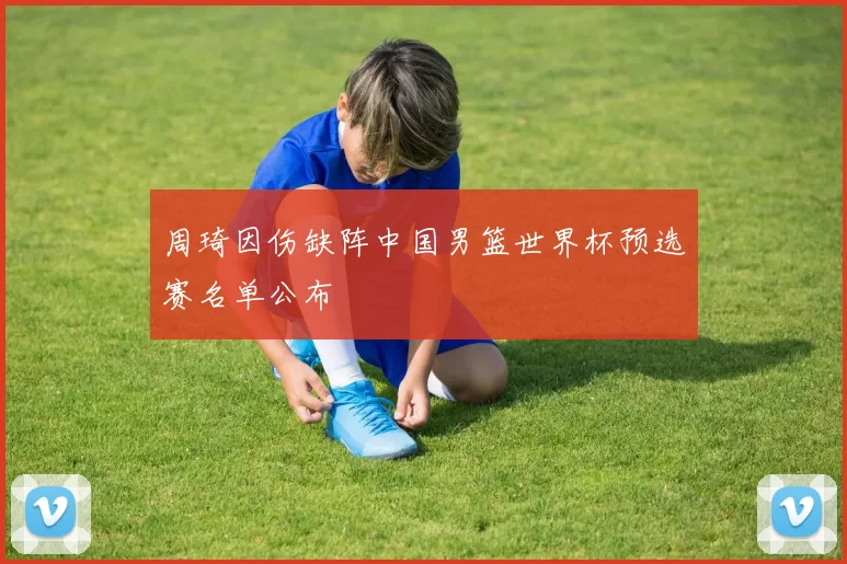 周琦因伤缺阵中国男篮世界杯预选赛名单公布