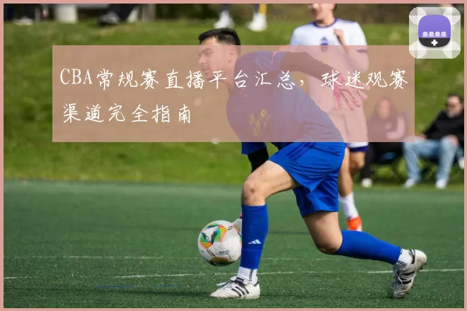 CBA常规赛直播平台汇总,球迷观赛渠道完全指南
