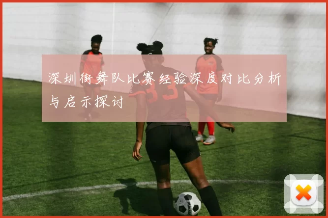深圳街舞队比赛经验深度对比分析与启示探讨