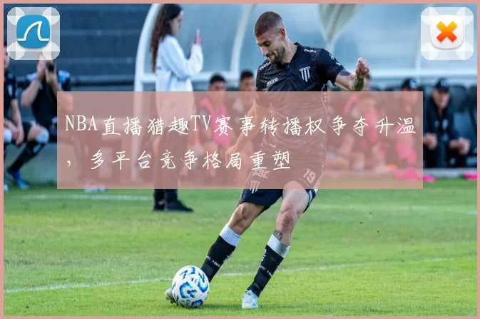 NBA直播猎趣TV赛事转播权争夺升温,多平台竞争格局重塑