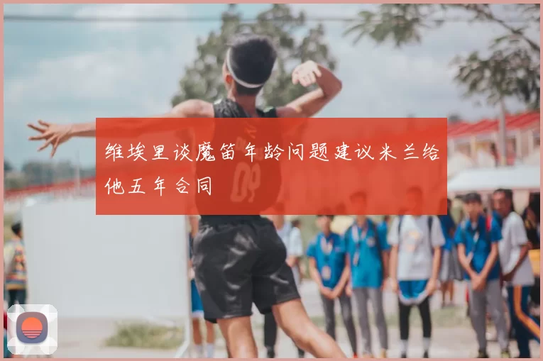 维埃里谈魔笛年龄问题建议米兰给他五年合同