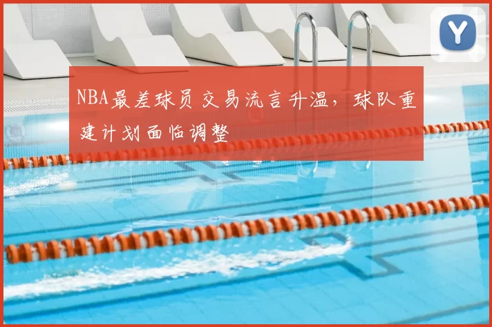NBA最差球员交易流言升温,球队重建计划面临调整