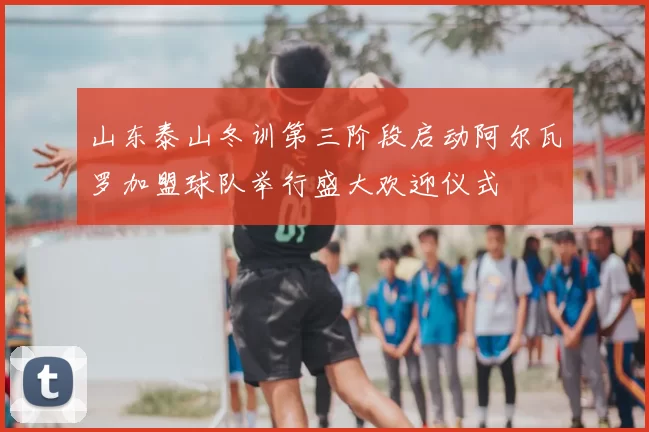 山东泰山冬训第三阶段启动阿尔瓦罗加盟球队举行盛大欢迎仪式