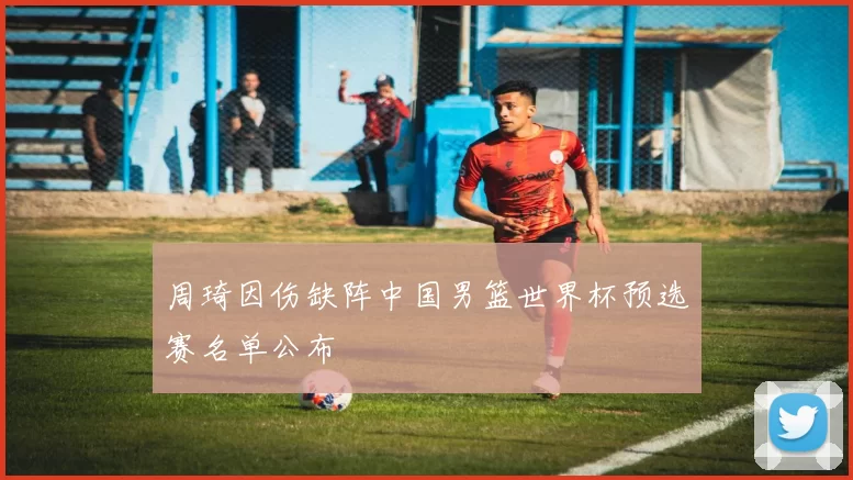 周琦因伤缺阵中国男篮世界杯预选赛名单公布