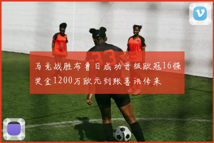 马竞战胜布鲁日成功晋级欧冠16强奖金1200万欧元到账喜讯传来