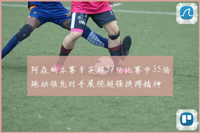阿森纳本赛季英超37场比赛中35场跑动领先对手展现超强拼搏精神