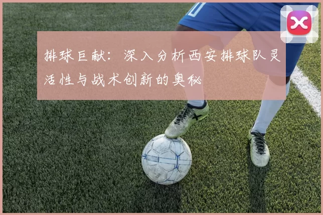 排球巨献:深入分析西安排球队灵活性与战术创新的奥秘