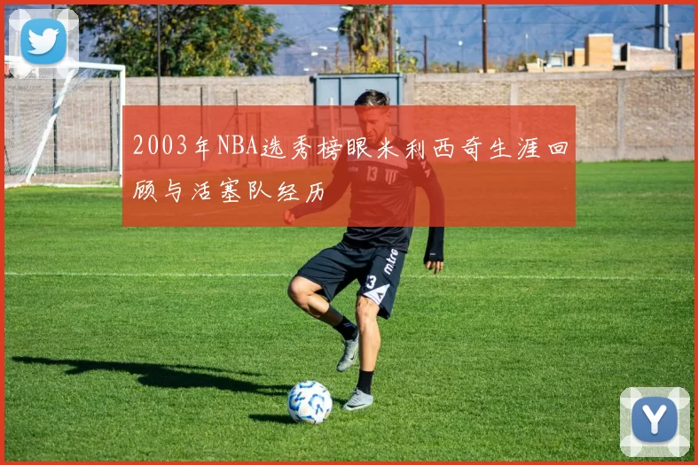 2003年NBA选秀榜眼米利西奇生涯回顾与活塞队经历