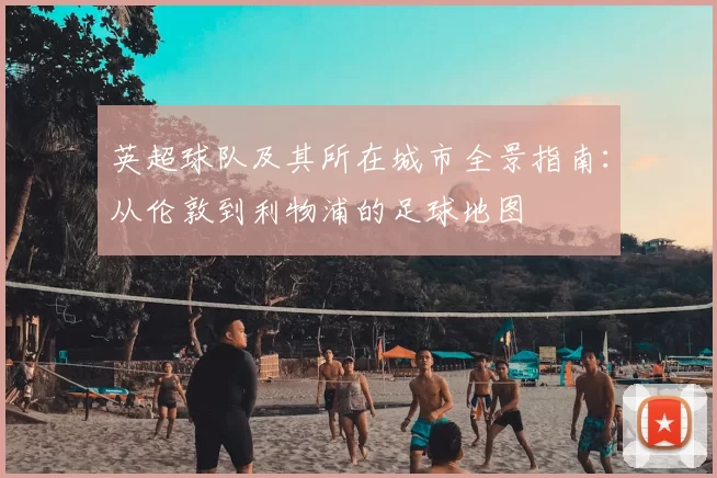 英超球队及其所在城市全景指南：从伦敦到利物浦的足球地图