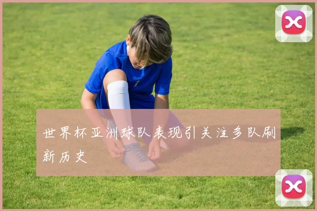 世界杯亚洲球队表现引关注多队刷新历史