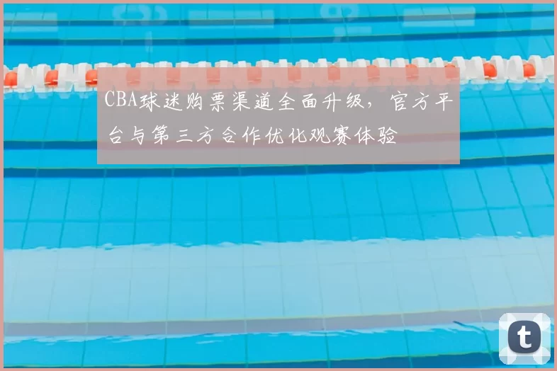 CBA球迷购票渠道全面升级,官方平台与第三方合作优化观赛体验
