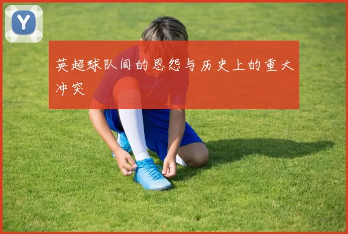 英超球队间的恩怨与历史上的重大冲突