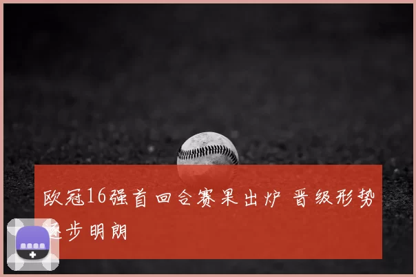 欧冠16强首回合赛果出炉 晋级形势逐步明朗