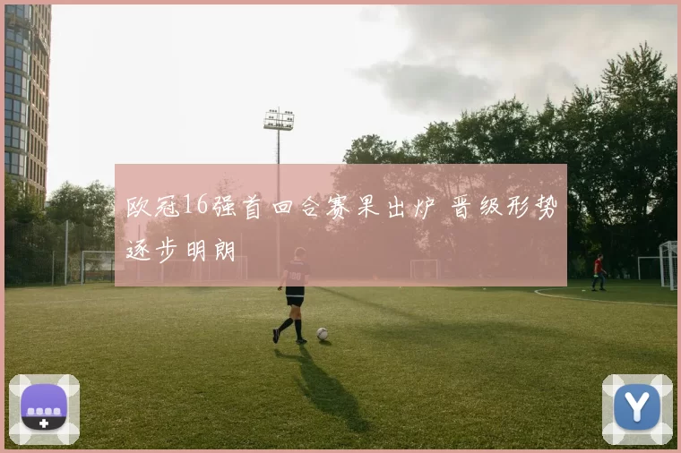 欧冠16强首回合赛果出炉 晋级形势逐步明朗
