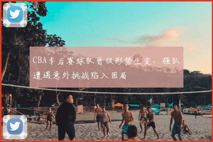 CBA季后赛球队晋级形势生变，强队遭遇意外挑战陷入困局