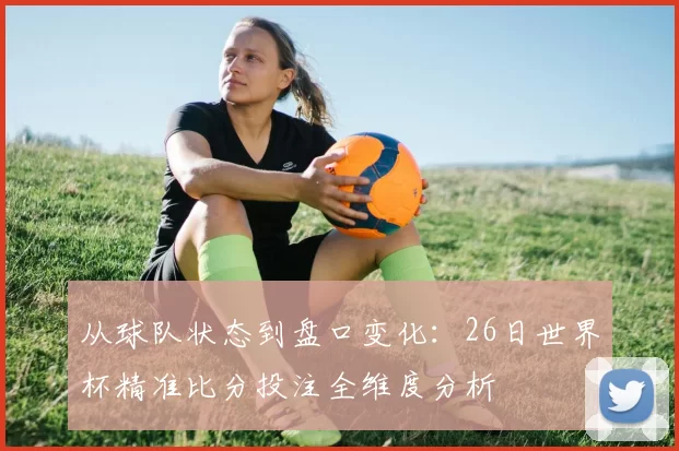 从球队状态到盘口变化：26日世界杯精准比分投注全维度分析