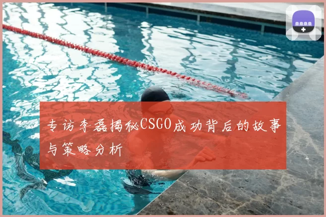 专访李磊揭秘CSGO成功背后的故事与策略分析