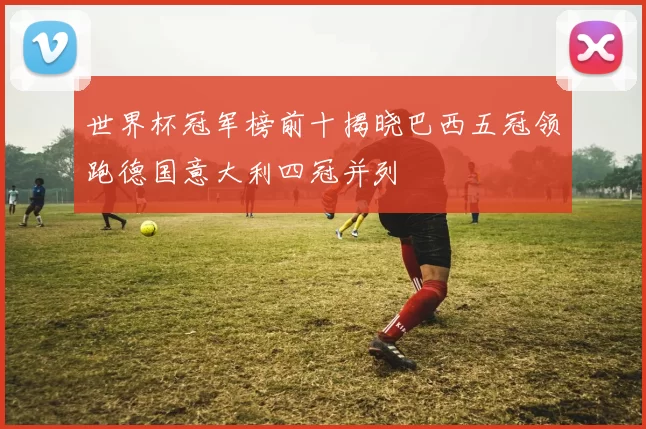 世界杯冠军榜前十揭晓巴西五冠领跑德国意大利四冠并列