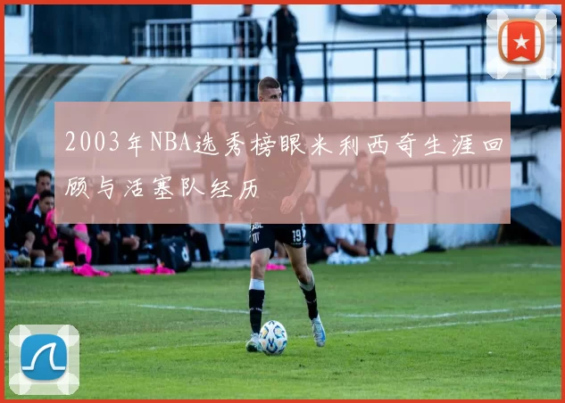 2003年NBA选秀榜眼米利西奇生涯回顾与活塞队经历