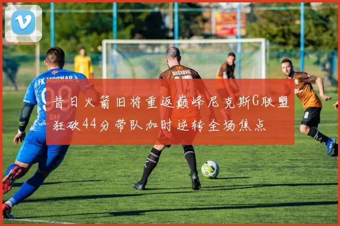 昔日火箭旧将重返巅峰尼克斯G联盟狂砍44分带队加时逆转全场焦点