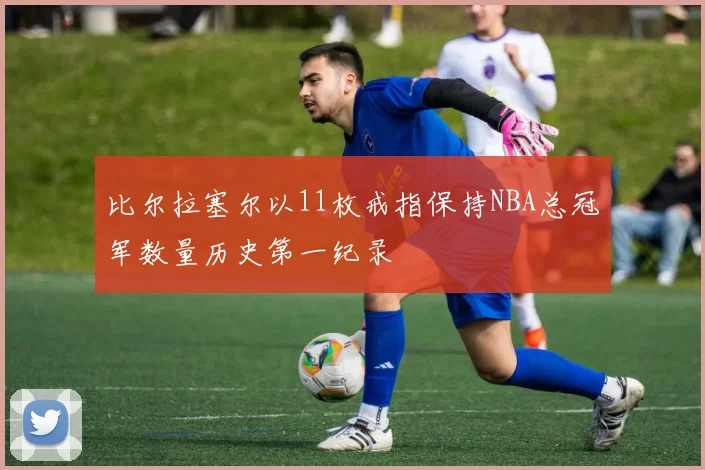 比尔拉塞尔以11枚戒指保持NBA总冠军数量历史第一纪录
