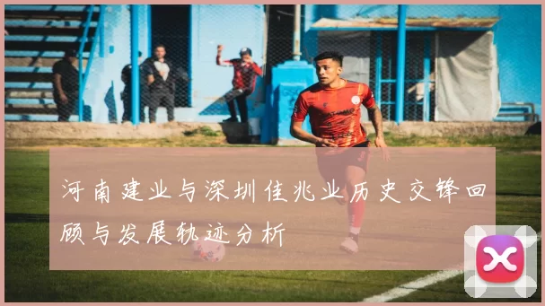 河南建业与深圳佳兆业历史交锋回顾与发展轨迹分析