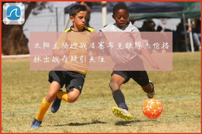 太阳主场迎战活塞布克缺阵杰伦格林出战存疑引关注