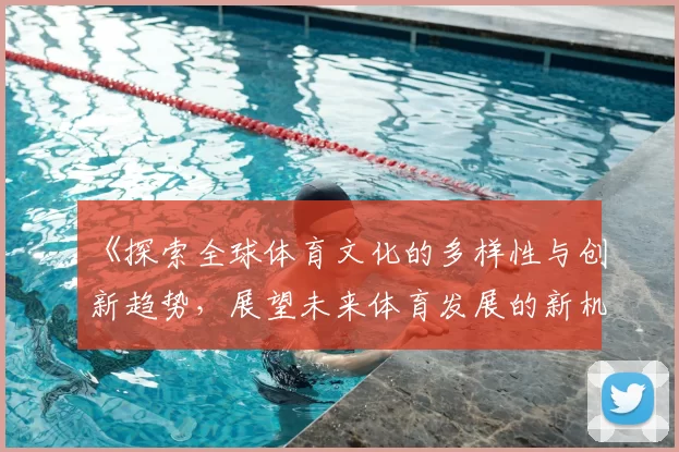 《探索全球体育文化的多样性与创新趋势，展望未来体育发展的新机遇与挑战》