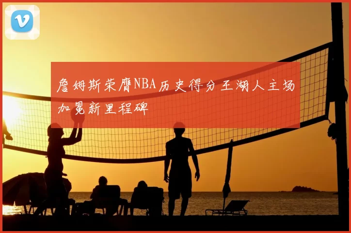 詹姆斯荣膺NBA历史得分王湖人主场加冕新里程碑