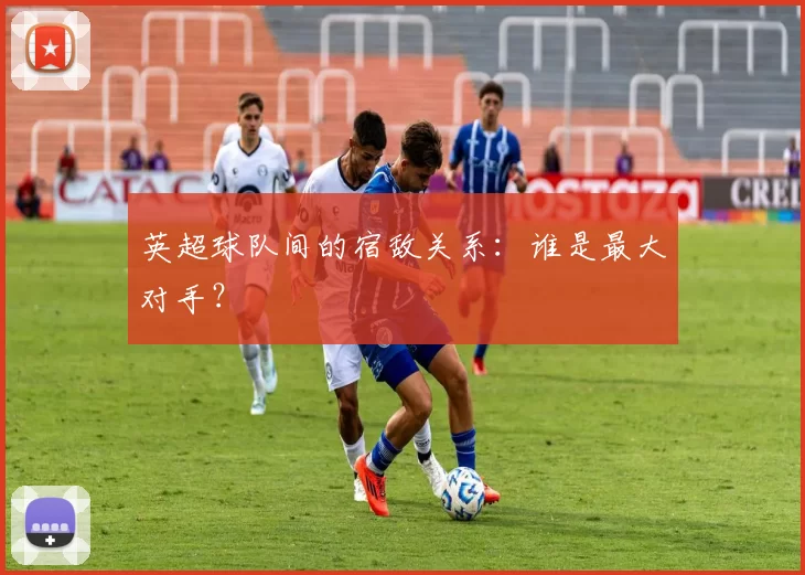 英超球队间的宿敌关系:谁是最大对手?