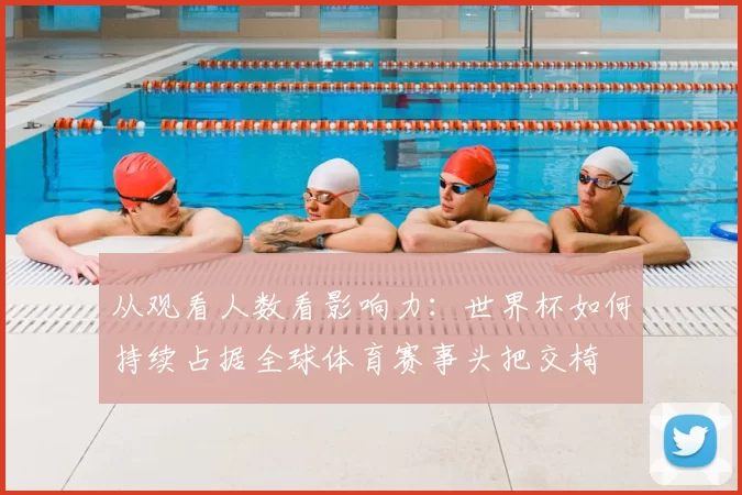 从观看人数看影响力：世界杯如何持续占据全球体育赛事头把交椅