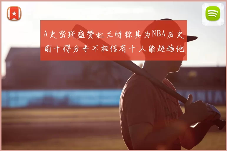 A史密斯盛赞杜兰特称其为NBA历史前十得分手不相信有十人能超越他